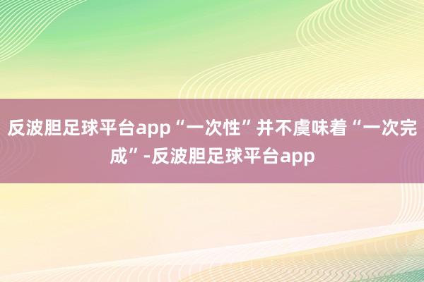 反波胆足球平台app“一次性”并不虞味着“一次完成”-反波胆足球平台app