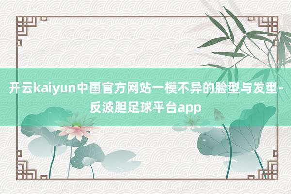 开云kaiyun中国官方网站一模不异的脸型与发型-反波胆足球平台app