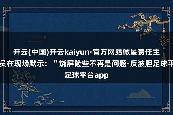 开云(中国)开云kaiyun·官方网站微星责任主说念主员在现场默示：＂烧屏险些不再是问题-反波胆足球平台app