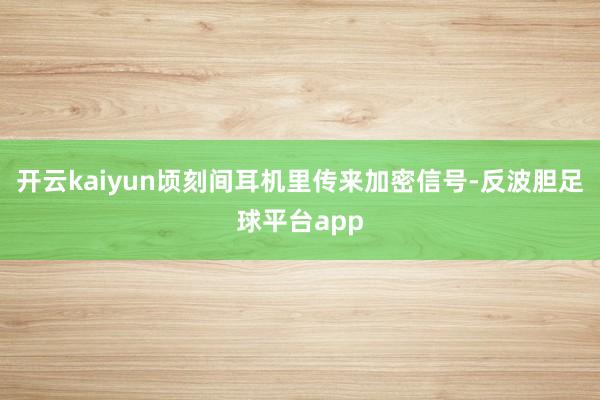 开云kaiyun顷刻间耳机里传来加密信号-反波胆足球平台app