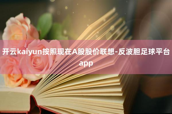 开云kaiyun按照现在A股股价联想-反波胆足球平台app
