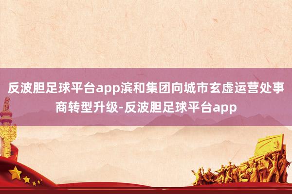 反波胆足球平台app滨和集团向城市玄虚运营处事商转型升级-反波胆足球平台app
