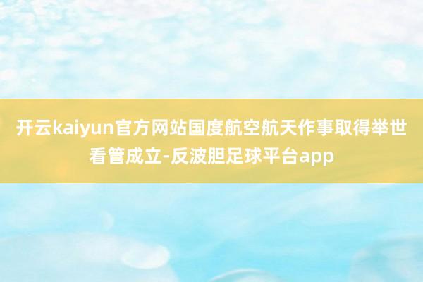 开云kaiyun官方网站国度航空航天作事取得举世看管成立-反波胆足球平台app