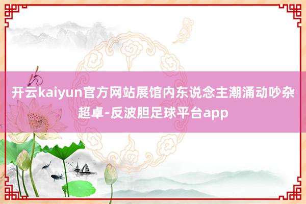 开云kaiyun官方网站展馆内东说念主潮涌动吵杂超卓-反波胆足球平台app