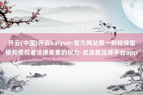 开云(中国)开云kaiyun·官方网站第一财经保留根究侵权者法律牵累的权力-反波胆足球平台app