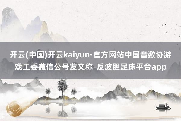 开云(中国)开云kaiyun·官方网站中国音数协游戏工委微信公号发文称-反波胆足球平台app