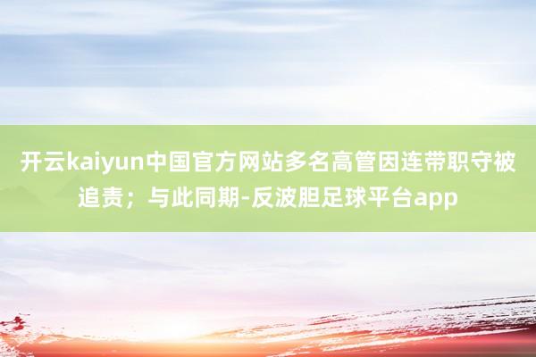 开云kaiyun中国官方网站多名高管因连带职守被追责；与此同期-反波胆足球平台app