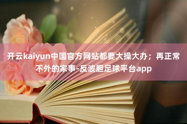 开云kaiyun中国官方网站都要大操大办;再正常不外的家事-反波胆足球平台app