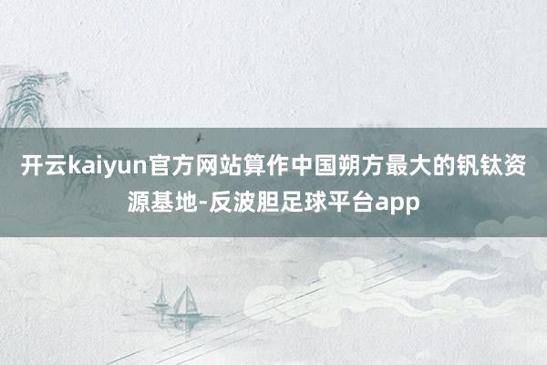 开云kaiyun官方网站　　算作中国朔方最大的钒钛资源基地-反波胆足球平台app