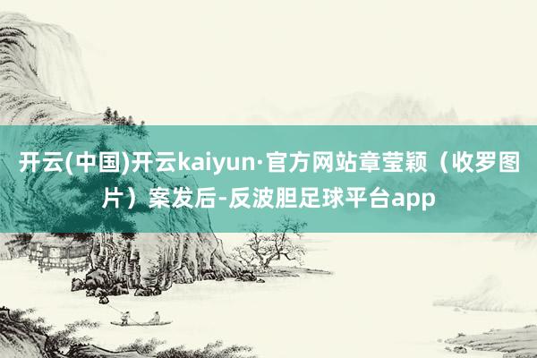 开云(中国)开云kaiyun·官方网站章莹颖（收罗图片）　　案发后-反波胆足球平台app