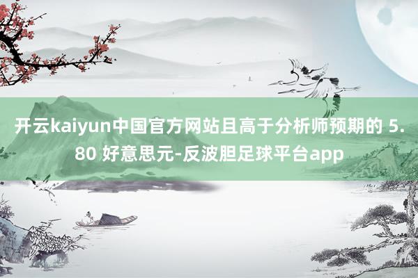 开云kaiyun中国官方网站且高于分析师预期的 5.80 好意思元-反波胆足球平台app