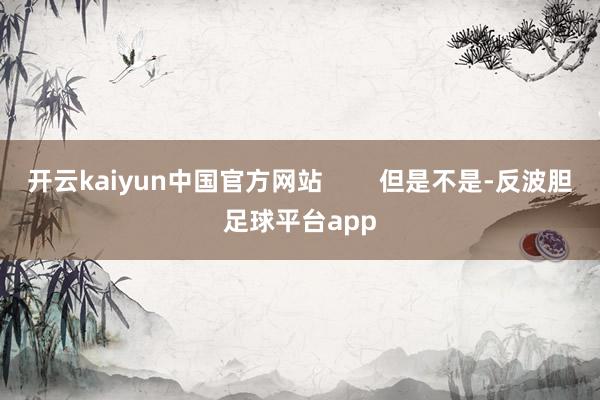 开云kaiyun中国官方网站 但是不是-反波胆足球平台app