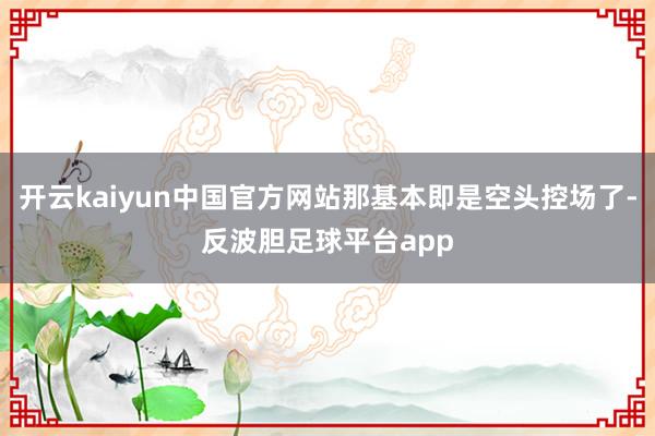 开云kaiyun中国官方网站那基本即是空头控场了-反波胆足球平台app
