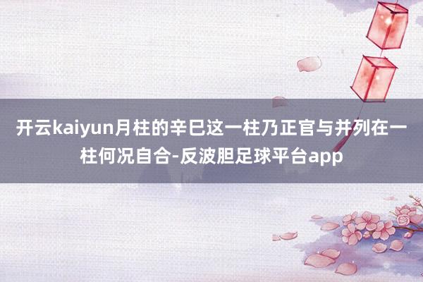 开云kaiyun月柱的辛巳这一柱乃正官与并列在一柱何况自合-反波胆足球平台app