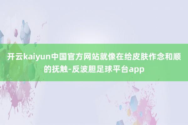 开云kaiyun中国官方网站就像在给皮肤作念和顺的抚触-反波胆足球平台app