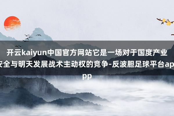 开云kaiyun中国官方网站它是一场对于国度产业安全与明天发展战术主动权的竞争-反波胆足球平台app