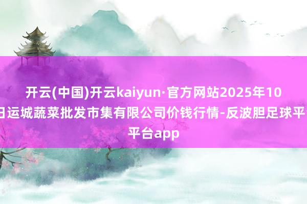 开云(中国)开云kaiyun·官方网站2025年10月18日运城蔬菜批发市集有限公司价钱行情-反波胆足球平台app