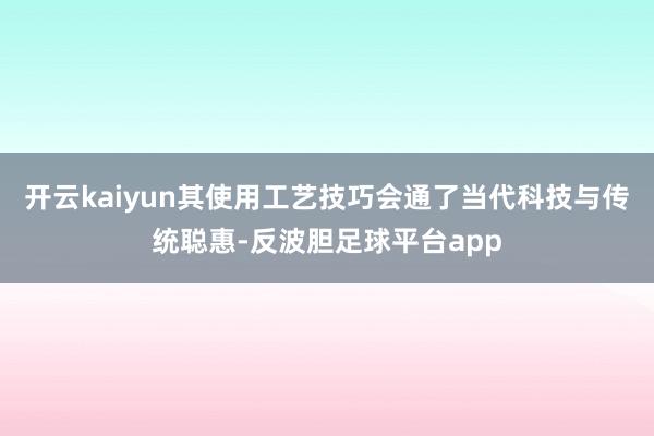 开云kaiyun其使用工艺技巧会通了当代科技与传统聪惠-反波胆足球平台app