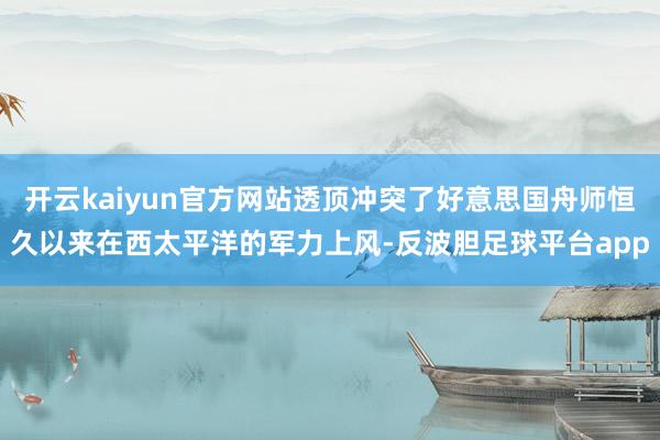 开云kaiyun官方网站透顶冲突了好意思国舟师恒久以来在西太平洋的军力上风-反波胆足球平台app