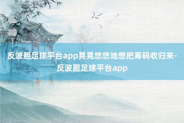 反波胆足球平台app晃晃悠悠地想把筹码收归来-反波胆足球平台app