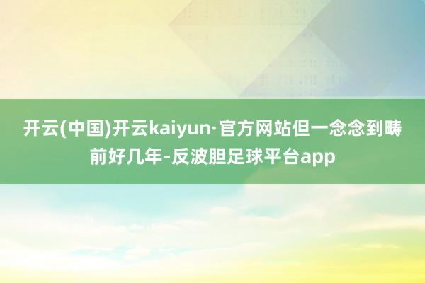 开云(中国)开云kaiyun·官方网站但一念念到畴前好几年-反波胆足球平台app